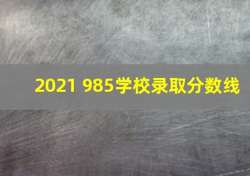 2021 985学校录取分数线